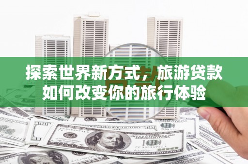西塞山探索世界新方式，旅游贷款如何改变你的旅行体验